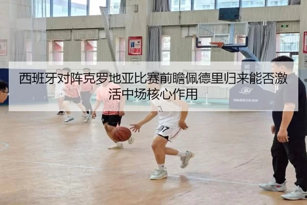 西班牙对阵克罗地亚比赛前瞻佩德里归来能否激活中场核心作用
